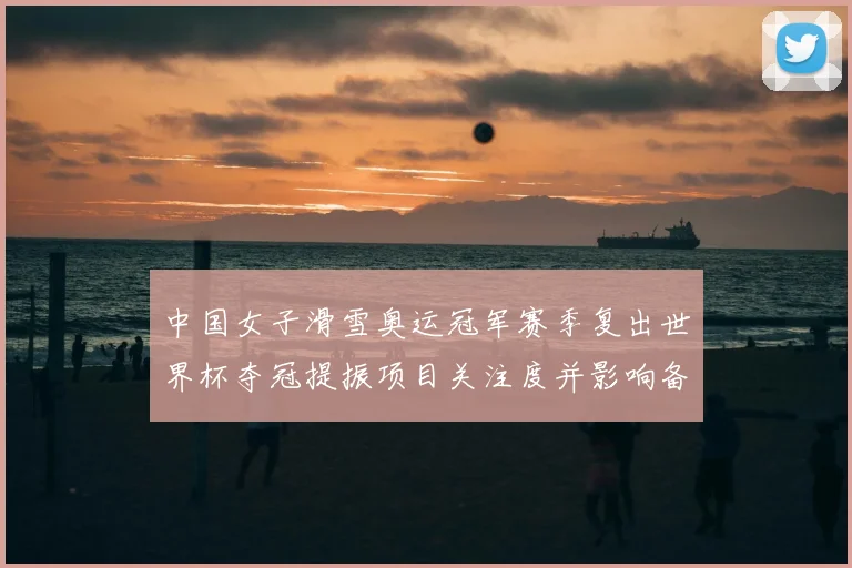 中国女子滑雪奥运冠军赛季复出世界杯夺冠提振项目关注度并影响备战安排