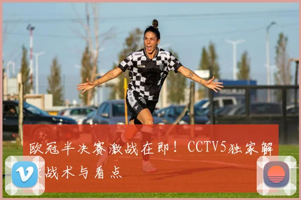 欧冠半决赛激战在即!CCTV5独家解读战术与看点
