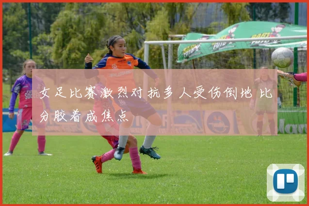 女足比赛激烈对抗多人受伤倒地 比分胶着成焦点