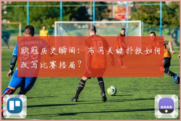 欧冠历史瞬间：布冯关键扑救如何改写比赛格局？