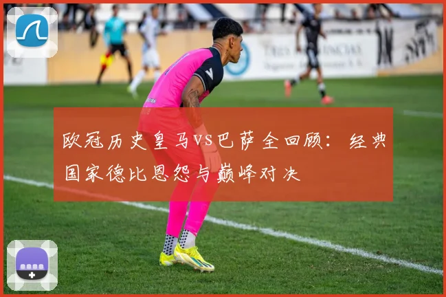 欧冠历史皇马vs巴萨全回顾：经典国家德比恩怨与巅峰对决