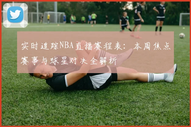 实时追踪NBA直播赛程表：本周焦点赛事与球星对决全解析
