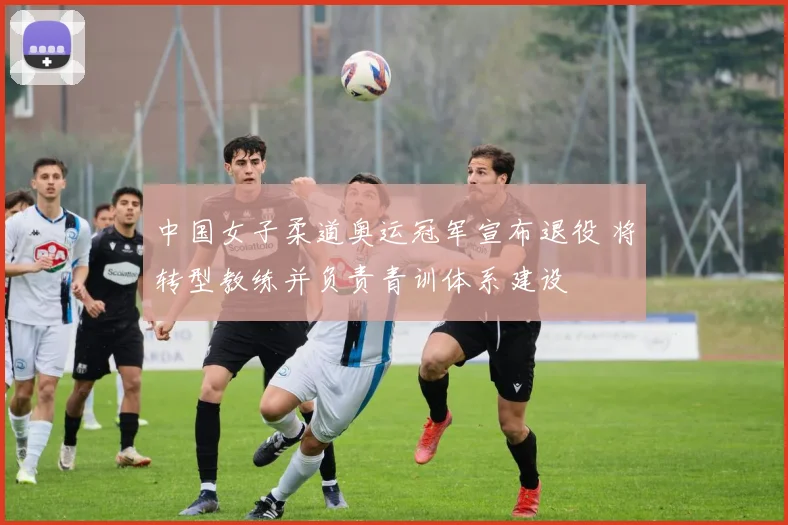 中国女子柔道奥运冠军宣布退役 将转型教练并负责青训体系建设