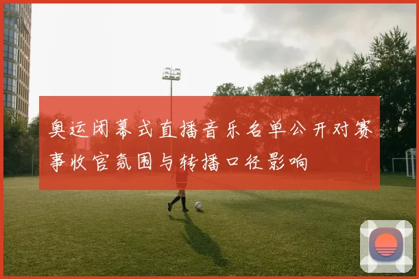 奥运闭幕式直播音乐名单公开对赛事收官氛围与转播口径影响