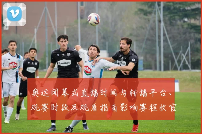 奥运闭幕式直播时间与转播平台、观赛时段及观看指南影响赛程收官