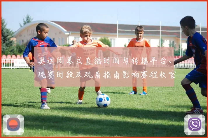 奥运闭幕式直播时间与转播平台、观赛时段及观看指南影响赛程收官