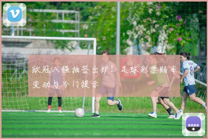 欧冠八强抽签出炉！足球彩票赔率变动与冷门提示