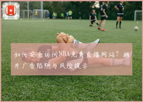 如何安全访问NBA免费直播网站？避开广告陷阱与风险提示