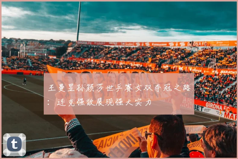 王曼昱孙颖莎世乒赛女双夺冠之路：连克强敌展现强大实力