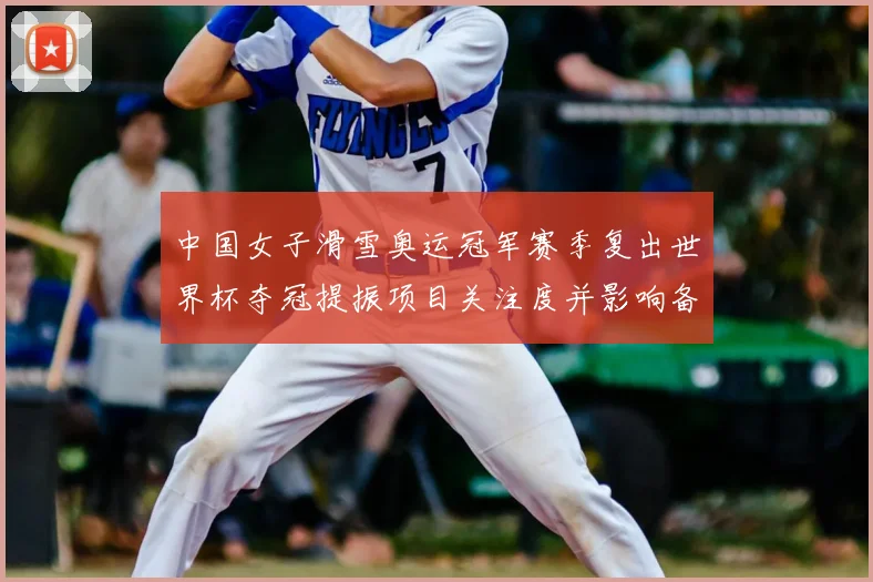 中国女子滑雪奥运冠军赛季复出世界杯夺冠提振项目关注度并影响备战安排